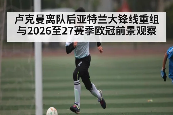 卢克曼离队后亚特兰大锋线重组与2026至27赛季欧冠前景观察