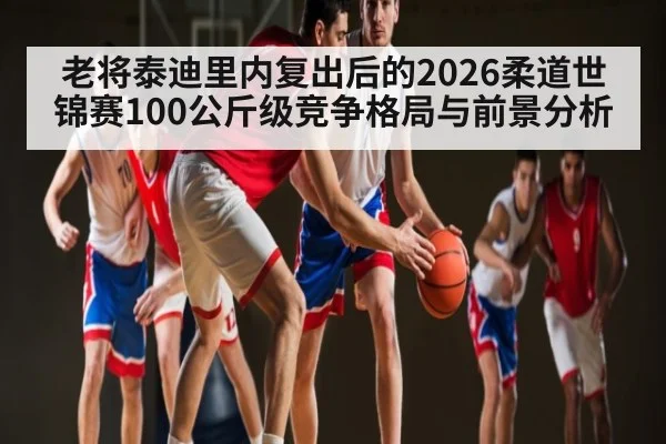 老将泰迪里内复出后的2026柔道世锦赛100公斤级竞争格局与前景分析