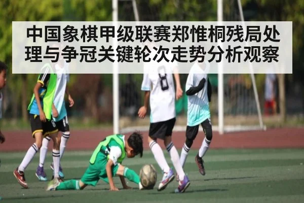 中国象棋甲级联赛郑惟桐残局处理与争冠关键轮次走势分析观察
