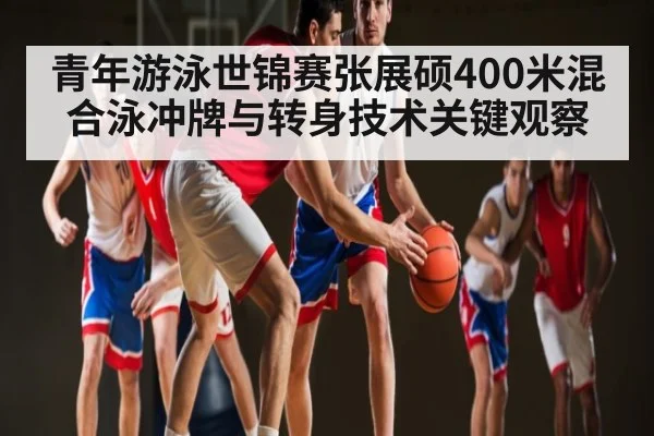 青年游泳世锦赛张展硕400米混合泳冲牌与转身技术关键观察